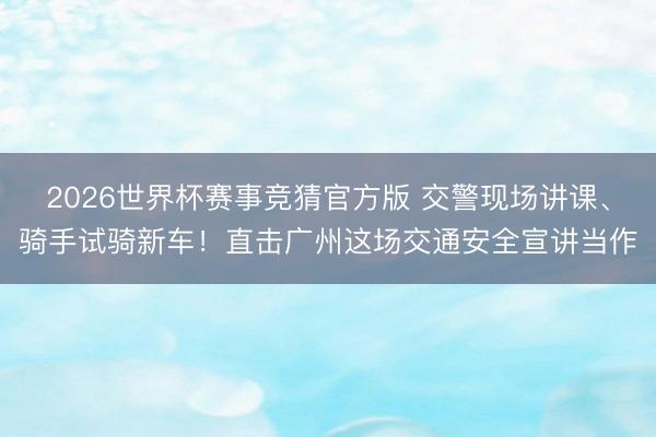 2026世界杯赛事竞猜官方版 交警现场讲课、骑手试骑新车！直击广州这场交通安全宣讲当作