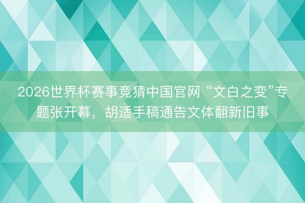 2026世界杯赛事竞猜中国官网 “文白之变”专题张开幕，胡适手稿通告文体翻新旧事