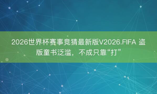 2026世界杯赛事竞猜最新版V2026.FIFA 盗版童书泛滥，不成只靠“打”