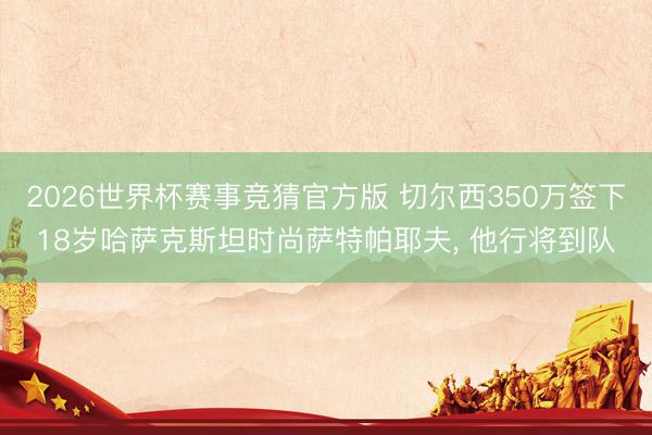2026世界杯赛事竞猜官方版 切尔西350万签下18岁哈萨克斯坦时尚萨特帕耶夫, 他行将到队