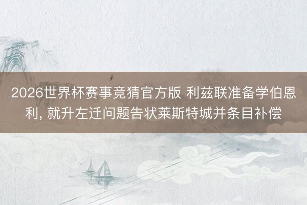 2026世界杯赛事竞猜官方版 利兹联准备学伯恩利， 就升左迁问题告状莱斯特城并条目补偿