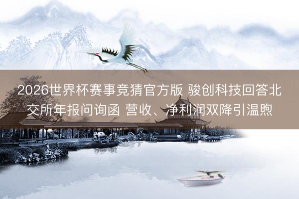 2026世界杯赛事竞猜官方版 骏创科技回答北交所年报问询函 营收、净利润双降引温煦