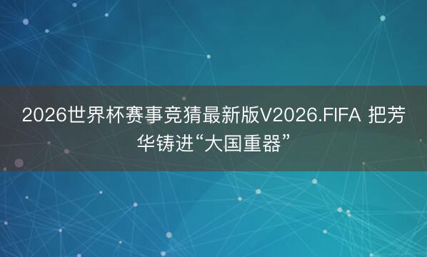 2026世界杯赛事竞猜最新版V2026.FIFA 把芳华铸进“大国重器”
