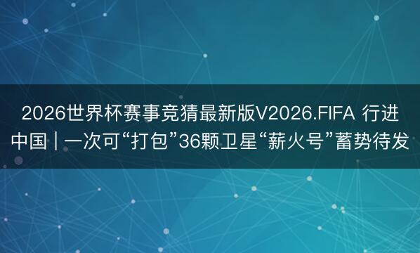 2026世界杯赛事竞猜最新版V2026.FIFA 行进中国 | 一次可“打包”36颗卫星“薪火号”蓄势待发