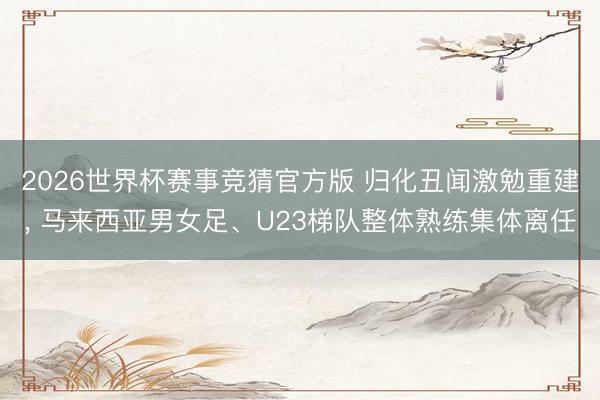 2026世界杯赛事竞猜官方版 归化丑闻激勉重建, 马来西亚男女足、U23梯队整体熟练集体离任