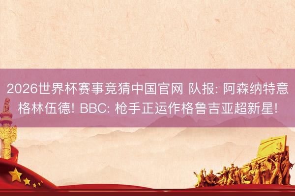 2026世界杯赛事竞猜中国官网 队报: 阿森纳特意格林伍德! BBC: 枪手正运作格鲁吉亚超新星!